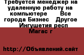 Требуется менеджер на удаленную работу на компьютере!!  - Все города Бизнес » Другое   . Ингушетия респ.,Магас г.